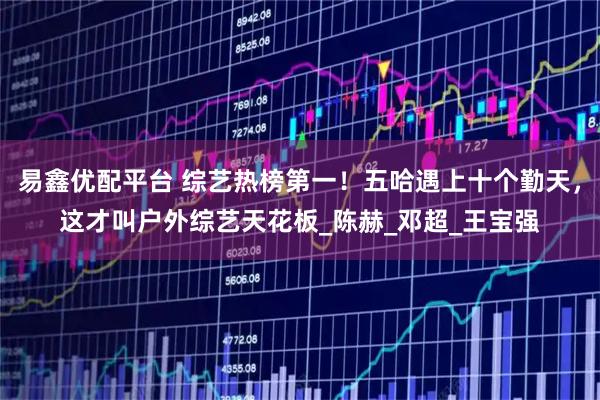 易鑫优配平台 综艺热榜第一！五哈遇上十个勤天，这才叫户外综艺天花板_陈赫_邓超_王宝强