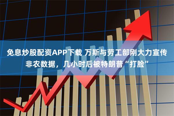 免息炒股配资APP下载 万斯与劳工部刚大力宣传非农数据，几小时后被特朗普“打脸”