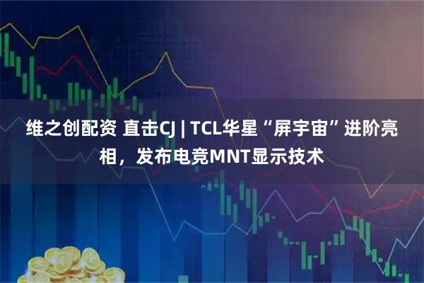 维之创配资 直击CJ | TCL华星“屏宇宙”进阶亮相，发布电竞MNT显示技术