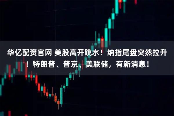 华亿配资官网 美股高开跳水！纳指尾盘突然拉升！特朗普、普京、美联储，有新消息！