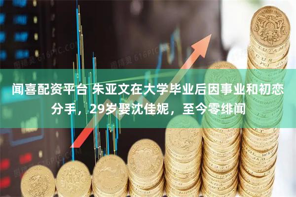 闻喜配资平台 朱亚文在大学毕业后因事业和初恋分手，29岁娶沈佳妮，至今零绯闻