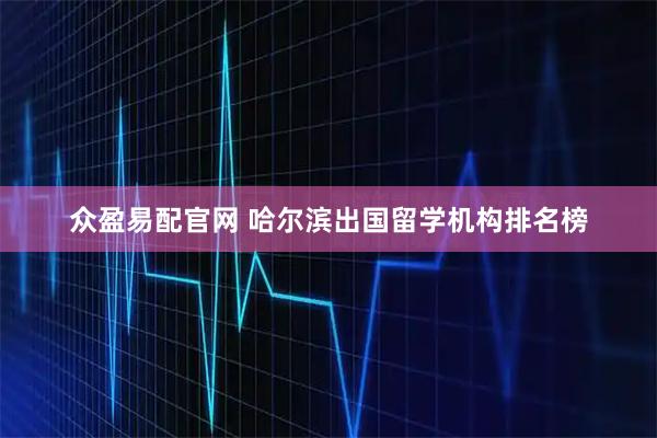 众盈易配官网 哈尔滨出国留学机构排名榜