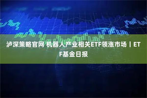 泸深策略官网 机器人产业相关ETF领涨市场丨ETF基金日报