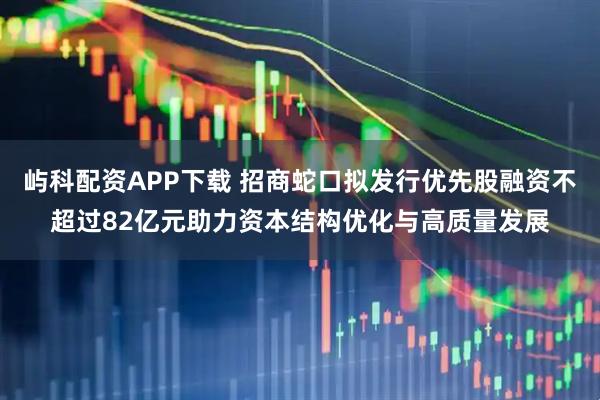屿科配资APP下载 招商蛇口拟发行优先股融资不超过82亿元助力资本结构优化与高质量发展