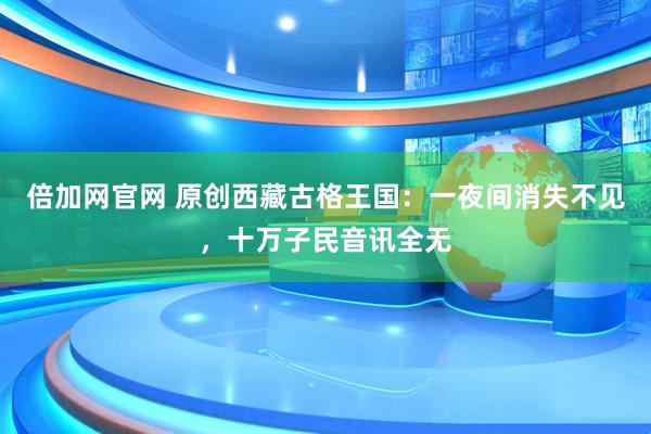 倍加网官网 原创西藏古格王国：一夜间消失不见，十万子民音讯全无