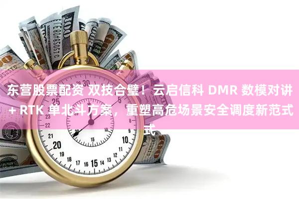 东营股票配资 双技合璧！云启信科 DMR 数模对讲 + RTK 单北斗方案，重塑高危场景安全调度新范式